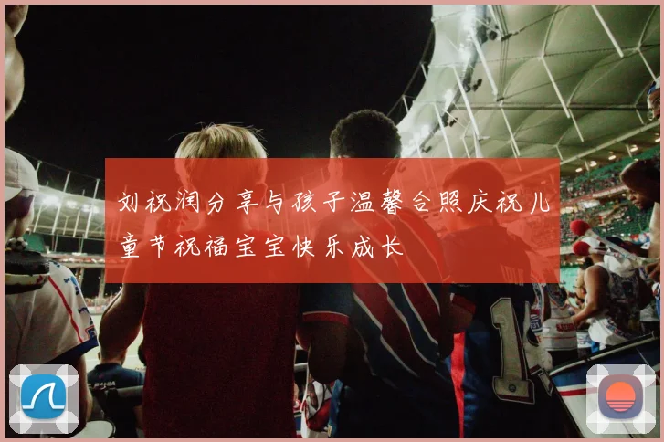刘祝润分享与孩子温馨合照庆祝儿童节祝福宝宝快乐成长